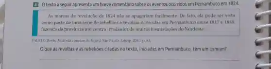 4 Otexto a seguir apresenta um breve comentário sobre os eventos ocorridos em Pernambuco em 1824.
As marcas da revolução de 1824 não se apagariam facilmente. De fato ela pode ser vista
como parte de uma série de rebelioes e revoltas ocorridas em Pernambuco entre 1817 e 1848.
fazendo da província um centro irradiador de muitas insatisfações do Nordeste.
FAUSTO, Boris. História concisa do Brasil. São Paulo: Edusp, 2010. p.83.
que as revoltas e as rebelioes citadas no texto , iniciadas em Pernambuco, têm em comum?