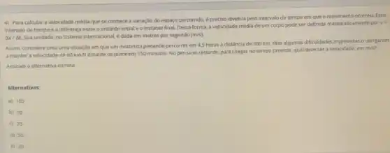 4) Para calcular a velocidade média que se conhece a variação do espaço percorrido, é preciso dividi-la pelo intervalo de tempo em que o ocorreu. Esse
intervalo de tempo é a diferença entre o instante inicial e o instante final. Dessa forma,a velocidade média de um corpo pode ser definida matematicamente por v=
Delta x/Delta t Sua unidade, no Sistema Internacional, é dada em metros por segundo (m/s)
Assim, considere uma uma situação em que um motorista pretende percorrer em 4,5 horas a distância de 360 km. Mas algumas dificuldades imprevistas o obrigaram
a manter a velocidade de 60km/h
durante os primeiros 150 minutos No percurso restante, para chegar no tempo previsto qual deve ser a velocidade, em
m/s
Assinale a alternativa correta.
Alternativas:
a) 105
b) 90
c) 70
d) 55
e) 30