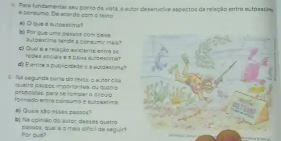 4. Para fundamentar seu ponto de vista, o autor desenvolve aspectos da relação entre autoestims
e consumo. De acordo com o texto.
a) Oqueé autoestima?
b) Por que uma pessoa com baixa
autoestima tende a consumir mais?
c) Qualé arelação existente entre as
redes sociais e a baixa autoestima?
d) Eentre a publicidade e a autoestima?
5. Na segunda parte do texto, o eutor cita
quatro passos importantes, ou quatro
propostas, para se romper o circulo
formado entre consumo e autoestima
a) Quais sào esses passos?
b) Na opinião do autor, desses quatro
passos, qualéo mais dificil de seguir?
Por qué?