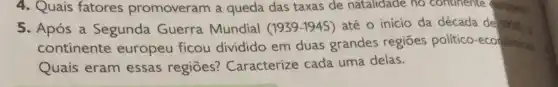 4. Quais fatores promoveram a queda das taxas de natalidade no continente stropes
5. Após a Segunda Guerra Mundial (1939-1945) até o início da década de 19% 
continente europeu ficou dividido em duas grandes regiōes político-economicas
Quais eram essas regiōes?Caracterize cada uma delas.