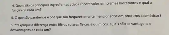 4. Quais são os principais ingredientes ativos encontrados em cremes hidratantes e qual a
função de cada um?
5. Oque são parabenos e por que são frequentemente mencionados em produtos cosméticos?
6. "Explique a diferença entre filtros solares fisicos e químicos. Quais são as vantagens e
desvantagens de cada um?