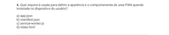 4. Qual arquivo é usado para definir a aparência e 0 comportamento de uma PWA quando
instalada no dispositivo do usuário?
a) app.json
b) manifest.json
c) service-worker,js
d) index.html