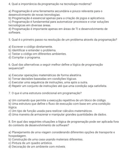 4. Qual a importância da programação na tecnologia moderna?
a) Programação é uma ferramenta secundária e pouco relevante para o
desenv olvimento de novas tecnologias.
b) Programação é essencial apenas para a criação de jogos e aplicativos.
c) Programação é fundamental para automatizar processos e criar soluções
tecnológicas em diversas ; áreas.
d) Programação é importante apenas em áreas de Tle desenvolvimento de
software.
5. Qual é o primeiro passo na resolução de um problema através da programação?
a) Escrever o código diretamente.
b) Identificar e entender o problema.
c) Testar o código em diferentes ambientes.
d) Compilar o programa.
6. Qual das alternativas a seguir melhor define a lógica de programação
sequencial?
a) Executar operações matemáticas de forma aleatória.
b) Tomar decisões baseadas em condições lógicas.
c) Executar uma sequência de instruções, uma após a outra.
d) Repetir um conjunto de instruções até que uma condição seja satisfeita.
7. 0 que é uma estrutura condicional em programação?
a) Um comando que permite a execução repetitiva de um bloco de código.
b) Uma estrutura que define o fluxo de execução com base em uma condição
lógica.
c) Um tipo de função usada para realizar cálculos matemáticos.
d) Uma maneira de armazenar e manipular grandes quantidades de dados.
8. Em qual das seguintes situações a lógica de programação pode ser aplicada fora
do contexto de desenvolvimento de software?
a) Planejamento de uma viagem considerando diferentes opções de transporte e
hospedagem.
b) Construção de uma casa usando materiais diferentes.
c) Pintura de um quadro artístico.
d) Decoração de um ambiente com móveis.