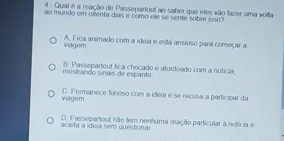 4. Qual
a reação de Passepartout ao
saber que eles vão fazer uma volta ao mundo em oftenta dias
ele se sente sobre isso
A	animado com a ideia e
está ansioso para comecar a viagem
B. passepartout fice chocado e atordoado com a noticia
B
de espanto
viagem
ideia e se recusa a participar da
D. Passepartout não tem nenhuma
aceita a
sem questional
reação particular à notícia e