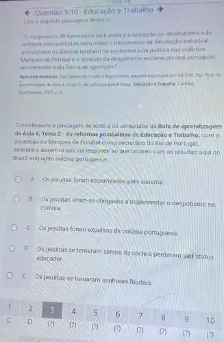 4 Questão 3/10 Educação e Trabalho
Leia a seguinte passagem detexto
"O surgimento d8 Iluminismo na Europa e a oposição ao absolutismo e as
práticas mercantilistas, bem como o nascimento da Revolução Industrial,
provocaram mudanças também na economia e na politica nas colônias.
Marquês de Pombalé o simbolo do despotismo esclarecido real português,
ao combater toda forma de oposição."
Após esta avaliação, caso queira ler o texto integralmente, ele está disponivel em: VALESE, Rui. Rota de
aprendizagem da Aula 4.Tema 2-As reformas pombalinas. Educação e Trabalho, Curitiba:
InterSaberes, 2022, p. 6.
Considerando a passagem de texto e os conteúdos da Rota de aprendizagem
da Aula 4, Tema 2-As reformas pombalinas de Educação e Trabalho, com a
ascensão do Marques de Pombal como secretário do Rei de Portugal,
assinale a assertiva que corresponde ao que ocorreu com os jesuítas aqui no
Brasil, enquanto colônia portuguesa:
A Os jesuítas foram escravizados pelo sistema.
B
Os jesuitas viram-se obrigados a implementar o despotismo na
colônia.
C
Os jesuitas foram expulsos da colônia portuguesa.
D
Os jesuitas se tornaram servos da corte e perderam set status
educador.
E
Os jesuitas se tornaram senhores feudais.