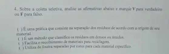 4. Sobre a coleta seletiva, analise as afirmativas abaixo e marque Vpara verdadeiro
ou F para falso.
( ) É uma prática que consiste na separação dos residuos de acordo com a origem de seu
material.
( ) Eum método que classifica os residuos em densos ou timidos.
( ) Facilita o recolhimento de materiais para reciclagem.
( ) Utiliza de lixeira separadas por cores para cada material especifico.