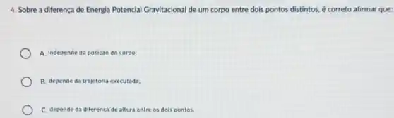 4. Sobre a diferença de Energia Potencial Gravitacional de um corpo entre dois pontos distintos é correto afirmar que:
A. Independe da posição do corpo;
B. depende da trajetória executada;
C. depende da diferença de altura entre os dois pontos.