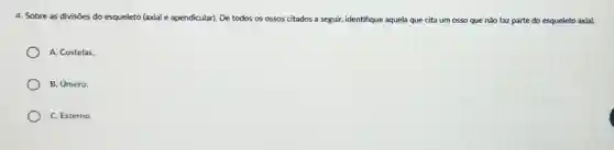 4. Sobre as divisões do esqueleto (axial e apendicular). De todos os ossos citados a seguir,identifique aquela que cita um osso que nǎo faz parte do esqueleto axial.
A. Costelas:
B. Umero;
C. Esterno.