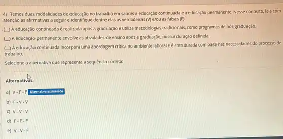 4) Temos duas modalidades de educação no trabalho em saúde: a educação continuada e a educação permanente. Nesse contexto, Jela com
atenção as afirmativas a seguir e identifique dentre elas as verdadeiras (V)e/ou as falsas (F):
(L) A educação continuada é realizada após a graduação e utiliza metodologias tradicionais, como programas de pós-graduação.
A educação permanente envolve as atividades de ensino após a graduação, possui duração definida.
(L) A educação continuada incorpora uma abordagem critica no ambiente laboral e é estruturada com base nas necessidades do processo de
trabalho.
Selecione a alternativa que representa a sequência correta:
Alternativás:
a) V-F-F Alternativa assinalada
b) F-V . V
c) V-V-V
d) F-F-F
e) V V-F