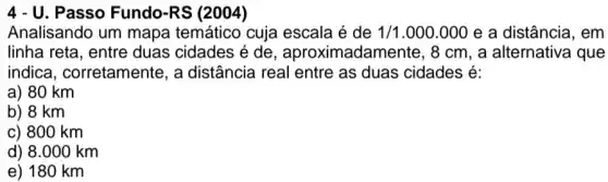4 - U. Passo Fundo-RS (2004)
Analisando um mapa temático cuja escala é de 1/1.000.000 e a distância, em
linha reta, entre duas cidades é de , aproximadamente , 8 cm, a alternativa que
indica , corretamente, a distância real entre as duas cidades é:
a) 80 km
b) 8 km
c) 800 km
d) 8.000 km
e) 180 km