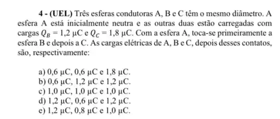 4 - (UEL) Três esferas condutoras A, B e C têm o mesmo diâmetro. A
esfera A está inicialment neutra e as outras duas estão carregadas com
cargas Q_(B)=1,2mu C e Q_(C)=1,8mu C Com a esfera A , toca-se primeiramente a
esfera B e depois a C. As cargas elétricas de A, B e C, depois desses contatos,
são, respectivamente:
a) 0,6mu C,0,6mu C e 1,8mu C
b) 0,6mu C,1,2mu C e 1,2mu C
c) 1,0mu C,1,0mu C e 1,0mu C
d) 1,2mu C,0,6mu C e 1,2mu C
e) 1,2mu C,0,8mu C e 1,0mu C