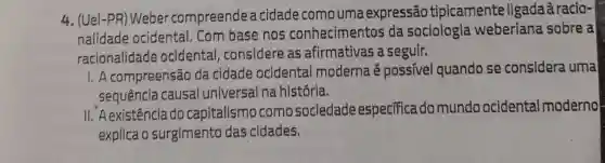 4. (Uel-PR)Weber compreende a cidade como uma expressão tipicamente ligadaàracio-
nalidade ocidental. Com base nos conhecimentos da sociologia weberiana sobre a
racionalidade ocidental ,considere as afirmativas a seguir.
I. A compreensão da cidade ocidental moderna é possivel quando se considera uma
sequência causal universal na história.
II. A existência do capitalismo como sociedade especifica do mundo ocidental moderno
explica o surgimento das cidades.