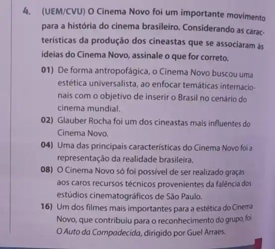 4. (UEM/CVU)O Cinema Novo foi um importante movimento
para a história do cinema brasileiro . Considerando as carac-
terísticas da produção dos cineastas que se associaram às
ideias do Cinema Novo, assinale o que for correto.
01) De forma antropofágica, o Cinema Novo buscou uma
estética universalista, ao enfocar temáticas internacio-
nais com o objetivo de inserir o Brasil no cenário do
cinema mundial.
02) Glauber Rocha foi um dos cineastas mais influentes do
Cinema Novo.
04) Uma das principais características do Cinema Novo foi a
representação da realidade brasileira.
08) O Cinema Novo só foi possivel de ser realizado graças
aos caros recursos técnicos provenientes da falência dos
estúdios cinematográficos de São Paulo.
16) Um dos filmes mais importantes para a estética do Cinema
Novo, que contribuiu para o reconhecimento do grupo, foi
Auto da Compadecida dirigido por Guel Arraes.