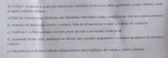 4") (UFAC) A intensa e acelerada urbanização brasileira resultou em sérios problemas sociais urbanos, entre
os quais podemos destacar:
a) Falta de infraestrutura limitaçōes das liberdades individuais e altas condições de vida nos centros urbanos.
b) Aumento do numero de favelas e cortigos falta de infraestrutura e todas as formas de violência.
c) Conflitos e violência urbana, luta pela posse da term e acentuado êxodo rural.
d) Acentuado êxodo rural, mudaneas no destino das correntes migratórias e aumento no número de favelas e
cortiços.
e) Luta pela posse da terra, fulta de infraestrutura e altas condições de vida nos centros urbanos.