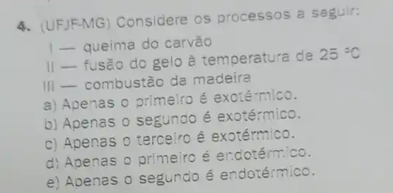 4. (UFJF-MG)Considere os processos a seguir:
I-queima do carvão
II-fusão do gelo à temperatura de
25^circ C
III combustão da madeira
a) Apenas 0 primeiro é exotérmico.
b) Apenas 0 segundo é exotérmico.
c) Apenas 0 terceiro é exotérmico.
d) Apenas 0 primeiro é endotérmico.
e) Apenas 0 segundo é endotérmico.