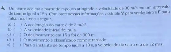 4. Um carro acelera a partir do repouso atingindo a velocidade de 30m/s em um intervalo
de tempo igual a 15s. Com base nessas informações, assinale V para verdadeiroe F para
falso nos itens a seguir.
a) () A aceleração do carro é de 2m/s^2
b) () A velocidade inicial foi nula.
C) () O deslocamento em 15 s foi de 300 m. )
d) () O movimento é classificado como retardado.
e) () Para o instante de tempo igual a 10 s, a velocidade do carro era de 12m/s