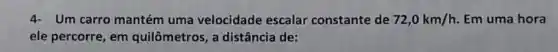 4- Um carro mantém uma velocidade escalar constante de 72,0km/h Em uma hora
ele percorre, em quilômetros, a distância de:
