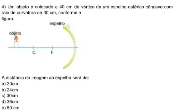 4) Um objeto é colocado a 40 cm do vértice de um espelho esférico côncavo com
raio de curvatura de 30 cm, conforme a
A distância da imagem ao espelho será de:
a) 20cm
b) 24cm
c) 30cm
d) 36cm
e) 50 cm