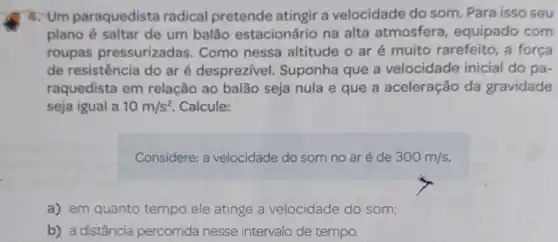 4. Um paraquedista radical pretende atingir a velocidade do som. Para isso seu
plano é saltar de um balão estacionário na alta atmosfera equipado com
roupas pressurizadas Como nessa altitude o ar é muito rarefeito , a força
de resistência do ar é desprezivel. Suponha que a velocidade inicial do pa-
raquedista em relação ao balão seja nula e que a aceleração da gravidade
seja igual a 10m/s^2 Calcule:
Considere: a velocidade do som no aré de 300m/s.
a) em quanto tempo ele atinge a velocidade do som;
b) a distância percorrida nesse intervalo de tempo.