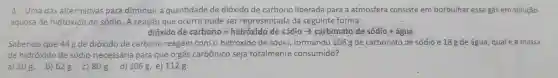 4. Uma das alternativas para diminuir a quantidade de dióxido de carbono liberada para a atmosfera consiste em borbulhar esse gás em solução
aquosa de hidróxido de sódio. A reação que ocorre pode ser representada da seguinte forma:
ditioido de carbono + hidrould o de sidio arrow cardonato de sidilo + agina
Sabendo que 44g de dióxido de carbono reagem com o hidróxido de sódi)formando 106g de carbonato de sódio e 18 g de água qualé a massa
de hidróxido de sódio necessária para que o'gás carbônico seja totalmenie consumido?