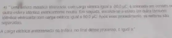 4) "Uma esfera metálica eletrizada , com carga elétrica igual a -20,0mu C é colocada em contato c
outra esfera identica eletricamente neutra. Em seguida encosta-se a esfera em outra também
idêntica eletrizada com carga elétrica igual a 50,0mu C Após esse procedimento, as esferas são
separadas.
A carga elétrica armazenada na esfera, no final desse processo, é igual a:"