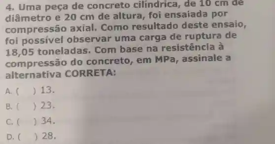 4. Uma peça de concreto cilindrica de 10 cm để
diâmetro e 20 cm de altura foi ensaiada por
compressão axial.Como resultado deste ensaio,
foi possivel observar uma carga de ruptura de
18,05 toneladas - Com base na resistência a
compressão do concreto , em MPa , assinale a
alternativa CORRETA:
A. () 13.
B. () 23.
C. () 34.
D. () 28.