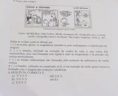 4) Veja a tira a seguir:
Fonte: MOREIRA, Joåo Carlos; SENE, Eustáquio de. Geografia para o ensino médio: Geografia Geral e do Brasil. São Paulo: Scipione, 2002. p. 467.
Sobre as rochas, pode-se afirmar que
1. ( ) as rochas igneas ou magmáticas formam-se pelo resfriamento e solidificaçäo do magma.
2. ( ) o arenito, utilizado na correção de acidez, do solo, é uma rocha dita metamófica, pois sua formação está ligada à ação da temperatura e da pressão em rochas preexistentes.
3. ( ) as rochas sedimentares são formadas pelo acúmulo de sedimentos de outras rochas.
4. ( ) o basalto, utilizado na construção civil, é um exemplo de rocha ignea extrusive, formada com o magma das erupçōes vulcânicas.
A SEQUÉCIA CORRETA E:
a) V, V, F, V 
d) F, V,F,V
b) V, F, V, V 
e)n.d.a
c) F, V, F, V