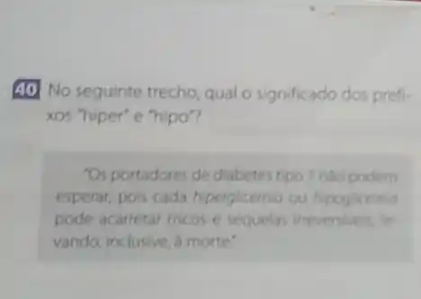 40 No seguinte trecho qual o significado dos prefi-
xos "hiper" e "hipo"
"Os portadores de diabetes tipo 1 nào podem
esperar, pois cada hiperglicemia ou hipoglicemia
pode acarretar riscos e sequelas irreversiveis, le.
vando, inclusive, a morte'