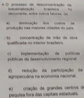 4.0 processo de desconcentração da
industrialização brasileira foi
decorrente, entre outros fatores da
a) diminuição dos custos do
produção nas maiores cidades do pais
b) concentração de mão de obra
qualificada no interior brasileiro.
e) implementação de politicas
publicas de desenvolvimento regional.
d) redução da participação da
agropecuária na economia nacional.
e) criação de grandes centros d
pequisa fora das capitais estaduais.