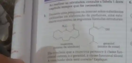 40 realizar as atividades consulte a Tabela 1 deste
capitulo sempre que for necessário.
1. Durante uma pesquisa na internet sobre substâncias
utilizadas na elaboração de perfumes, uma estu-
dante encontrou as seguintes formulas estruturais:
A_(n)C_(n)=
muscona
(aroma de almiscar)
Fla concluiu que a muscona pertence a classe fun-
cional cetona, e o geraniol, a classe funcional alcool.
A conclusão dela está correta?Explique.