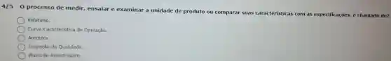 4/5-0 processo de medir ensaiar e examinar a unidade de produto ou comparar suas caracteristicas com as especificaçōes é chamado de?
Relatório.
Curva Caracteristica de Operação.
Amostra.
Inspeção da Qualidade
Plano de Amostragem.