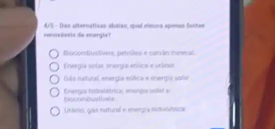 4/5-Das alternativas abaixo, qual elenca apenas fontes
renováveis de energia?
Biocombustiv eis, petroleo e carvào mineral.
Energia solar, energia eólica e urânio
Gás natural, energia eólica e energia solar.
Energia hidrelétrica energia solar e
biocombustiveis.
Urânio, gás natural e energia hidrelétrica.