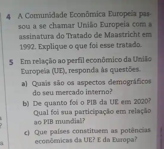 4A Comunidade Econômi ca Europeia pas-
sou a se chamar Uniao Europeia com a
assinatura do Tratado de Maastricht em
1992 . Explique o que foi esse tratado.
5 Em relação ao perfil econômico da União
Europeia (UE) , responda às questōes.
a) Quais são os aspectos demográficos
do seu mercado interno?
b) De quanto foi o PIB da UE em 2020?
Qual foi sua participação em relação
ao PIB mundial?
c) Que paises constituem . as potências
econômicas da UE? E da Europa?