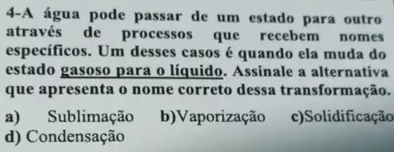 4-A água pode passar de um estado para outro
através de processos que recebem nomes
especificos Um desses casos é quando ela muda do
estado gasoso para o líquido . Assinale a alternativa
que apresenta o nome correto dessa transformação.
a)Sublimacão
b)Vaporização
c)Solidificação
d)Condensação