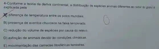 4-Conforme a teoria da deriva continental, a distribuição de espécies animais diferentes ao redor do globo é
explicada pela
diferença de temperatura entre os polos mundiais.
B) presença de eventos chuvosos na faixa temperada.
C) redução do volume de espécies por causa do relevo.
D) extinção de animais devido às condiçōes climáticas.
E) movimentação das camadas litosféricas terrestres.