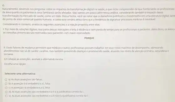 4)
Naturalmente, devemos nos perguntar sobre os impactos da transformação digital na saúde.o que inclui compreender de que forma tanto os profissionals
da área quanto os pacientes (e seus familiares)serdo afetados. Mas vamos um pouco além nessa andlise, considerando também o impado dessa
transformação no mercado de saúde, como um todo. Dessa forma, vocé vai notar que os beneficios justificam o investimento em uma estrutura digital, tant
do ponto de vista comercial quanto humano, e como esse cenário delxa daro que a tendência de digitalizar processos médicos é inevitável.
Considerando o contexto, analise as seguintes asserçoes e a relação proposta entre elas:
1-Por melo de soluçóes digitais, boa parte dessas interaçóes é feita a distância e sem perda de tempo para os profissionais e pacientes.Além disso, os leitos
as consultas presenciais sao reservados para pacientes com maior necessidade.
PORQUE
II-Esses fatores de mudança permitem que médicos e outros profissionais possam trabalhar em seus niveis mákimos de desempenho, otimizando
atendimentos nào só de caráter curativo, mas também prevenindo doenças e promovendo sade, atuando nos niveis de atenção primária, secundária e
terciária
Em relação as asserçóes assinale a alternativa correta.
Escolha uma opção:
Selecione uma alternativa:
a) As duas asserçóes sào falsas
b) Aasserção II é verdadeira eat, falsa.
c) Aasserção 1é verdadeira e a II.falsa
d) As duas asserçoes sao verdadeiras ea IIé a justificativa correta da I
c) As duas asserçoes Sao verdadeiras e a II nàoé a justificativa correta da I.