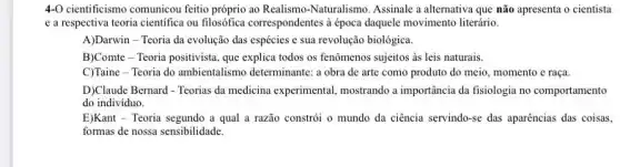 4-O cientificismo comunicou feitio próprio ao Realismo-Naturalism ). Assinale a alternativa que não apresenta o cientista
e a respectiva teoria cientifica ou filosófica correspondentes à época daquele movimento literário.
A)Darwin - Teoria da evolução das espécies e sua revolução biológica.
B)Comte - Teoria positivista que explica todos os fenômenos sujeitos às leis naturais.
C)Taine - Teoria do ambientalismo determinante: a obra de arte como produto do meio, momento e raça.
D)Claude Bernard - Teorias da medicina experimental, mostrando a importância da fisiologia no comportamento
do individuo.
E)Kant - Teoria segundo a qual a razão constrói o mundo da ciencia servindo-se das aparências das coisas,
formas de nossa sensibilidade