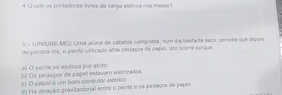 4-Quais os portadores livres de carga elétrica nos metais?
5- (UNIUBE-MG ) Uma aluna de cabelos compridos, num dia bastante seco percebe que depois
de penteá-los, o pente utilizado atrai pedaços de papel. Isto ocorre porque
a) pente se eletriza por atrito
b)
s pedaços de papel estavam eletrizados
C) papel é um bom condutor elétrico.
d) Há atração gravitacional entre o pente e os pedaços de papel