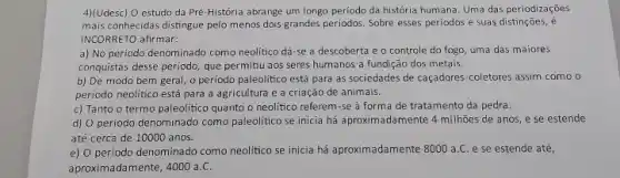 4)(Udesc) O estudo da Pré-Hlistória abrange um longo periodo da história humana Uma das periodizações
mais conhecidas distingue pelo menos dois grandes periodos.Sobre esses periodos e suas distinções, é
INCORRETO afirmar:
a) No periodo denominado como neolítico dá-se a descoberta e o controle do fogo, uma das maiores
conquistas desse periodo, que permitiu aos seres humanos a fundição dos metais.
b) De modo bem geral, o periodo paleolitico está para as sociedades de caçadores-coletores assim como o
período neolitico está para a agricultura e a criação de animais.
c) Tanto o termo paleolitico quanto o neolitico referem-se à forma de tratamento da pedra.
d) O período denominado como paleolítico se inicia há aproximadamente 4 milhões de anos, e se estende
até cerca de 10000 anos.
e) O período denominado como neolitico se inicia há aproximadamente 8000 a.e se estende até,
aproximadamente, 4000 a c.