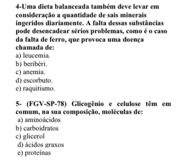 4-Uma dieta balanceada também deve levar em
consideração a quantidade dc sais minerais
ingeridos diariamente. A falta dessas substâncias
pode desencadear sérios problemas,como é o caso
da falta de ferro que provoca uma doença
chamada de:
a) leucemia.
b) beribéri.
c) anemia.
d) escorbuto.
e) raquitismo.
5- (FGV-SP-78) Glicogênio e celulose têm em
comum, na sua composição , moléculas de:
a) aminoácidos
b) carboidratos
c) glicerol
d) ácidos graxos
e) proteinas