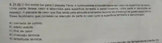 5. [1,0]O Sol emite luz para o planeta Terra A luminosidade é transformada em calor na superficie terrestre.
Uma parte desse calor é absorvida pela superficie terrestre e pelos oceanos, outra parte é devolvida ao
espaço. A parcela de calor que fica retida pela atmosfera terrestre decorre da presença de gases especificos.
Esse fenómeno que consiste na retenção de parte do calor junto à superficie terrestre é denominado:
a) camada de ozônio.
b) efeito estufa.
c) ilha de calor.
d) inversǎo térmica.
e) amplitude térmica.