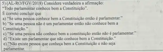 5) (AL-RO/FGV/2018)Considere verdadeira a afirmação:
"Todo parlamentar conhece bem a Constituição".
É correto concluir que
a) "Se uma pessoa conhece bem a Constituição então é parlamentar."
b) "Se uma pessoa não é um parlamentar então não conhece bem a
Constituição."
c) "Se uma pessoa não conhece bem a constituição então não é parlamentar."
d) "Existe um parlamentar que não conhece bem a Constituição."
e) "Não existe pessoa que conheça bem a Constituição e não seja
parlamentar.