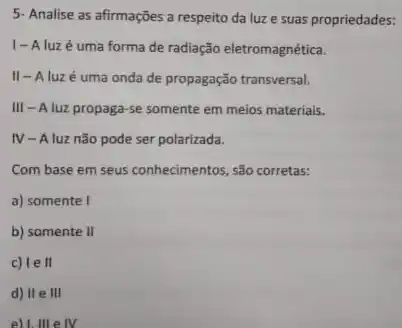 5- Analise as afirmações a respeito da luz e suas propriedades:
1-Aluzé uma forma de radiação eletromagnética.
II-Aluz é uma onda de propagação transversal.
III - A luz propaga-se somente em meios materials.
IV-Aluz não pode ser polarizada.
Com base em seus conhecimentos, são corretas:
a) somente I
b) somente II
c) le ll
d) II e III