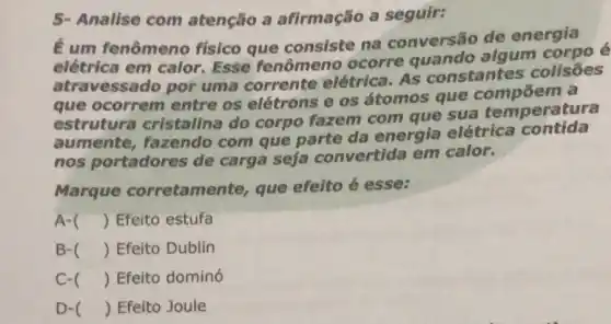 5- Analise com atenção a afirmação a seguir:
É um fenômeno fisico que consiste na conversão de energia
elétrica em calor Esse fenômeno ocorre quando algum corpo é
atravessado por uma corrente elétrica. As constantes colisões
que ocorrem entre os elétrons e os átomos que compoem a
estrutura cristalina do corpo fazem com que sua temperatura
aumente fazendo com que parte da energia elétrica contida
nos portadores de carga seja convertida em calor.
Marque corretamente, que efeito é esse:
A- () Efeito estufa
B- () Efeito Dublin
c () Efeito dominó
D- () Efeito Joule