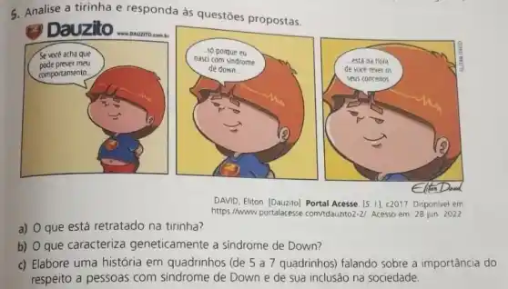 5. Analise a tirinha e responda às questōes propostas.
Dauzilo
DAVID, Eliton. [Dauzito]. Portal Acesse. [5. 11, c2017. Disponivel em
https://www.portalacesse com/tdauzito2-2). Acesso em: 28 jun 2022.
a) que está retratado na tirinha?
b) O que caracteriza geneticamente a sindrome de Down?
c) Elabore uma história em quadrinhos (de 5 a 7 quadrinhos) falando sobre a importância do
respeito a pessoas com sindrome de Down e de sua inclusão na sociedade.