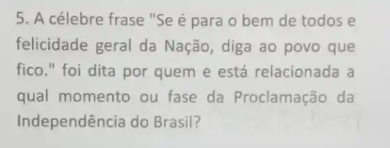 5. A célebre frase "Se é para 0 bem de todos e
felicidade geral da Nação, diga ao povo que
fico." foi dita por quem e está relacionada a
qual momento ou fase da Proclamação da