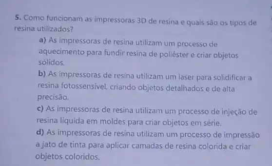 5. Como funcionam as impressoras 3D de resina e quais são os tipos de
resina utilizados?
a) As impressoras de resina utilizam um processo de
aquecimento para fundir resina de poliéster e criar objetos
sólidos.
b) As impressoras de resina utilizam um laser para solidificar a
resina fotossensivel, criando objetos detalhados e de alta
precisão.
c) As impressoras de resina utilizam um processo de injeção de
resina liquida em moldes para criar objetos em série.
d) As impressoras de resina utilizam um processo de impressão
a jato de tinta para aplicar camadas de resina colorida e criar
objetos coloridos.