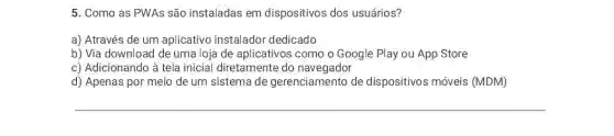 5. Como as PWAs são instaladas em dispositivos dos usuários?
a) Através de um aplicativo instalador dedicado
b) Via download de uma loja de aplicativos como o Google Play ou App Store
c) Adicionando à tela inicial diretamente do navegador
d) Apenas por meio de um sistema de gerenciamento de dispositivos móveis (MDM)