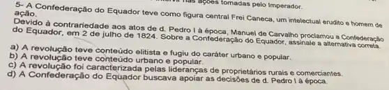 5. A Confederação do Equador teve como figura central Frei Caneca, um intelectual erudito e homem de ação.
Devido à contrariedade aos atos de d Pedro là época, Manuel de Carvalho proclamou a Confederacǎo
do Equador, em 2 de julho de 1824. Sobre a Confederação do Equador, assinale a alternativa correta.
a) A revolução teve elitista e fugiu do caráter urbano e popular.
b) A revolução teve conteudo elitista e
c) A revolução foi caracterizada pelas lideranças de proprietários rurais e comerciantes.
d) A Confederação do Equador buscava apoiar as decisões de d. Pedro là época.