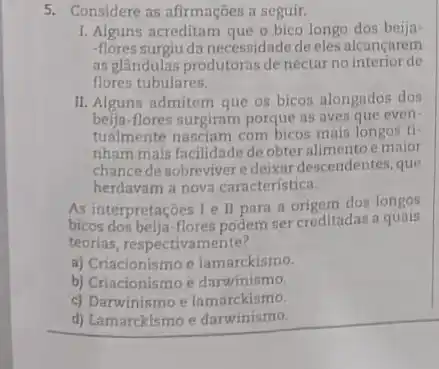 5. Considere as afirmações a seguir.
I. Alguns acreditam que o bico longo dos beija-
-flores surgiu da necessidade de eles alcancarem
as glândulas produtoras de nectur no interior de
flores tubulares.
II. Alguns admitem que os bicos alongados dos
beija-flores surgiram porque as aves que even-
tualm ente nasciam com bicos mais longos ti-
nham mais facilidade de obter alimentoe maior
chance desobreviver edeixar descendentes, que
herdavam a nova caracteristica.
As interpretaçōes 1 e II para a origem dos longos
bicos dos beija-flores podem ser creditadas a quais
teorias, respectivamente?
a) Criacionismo e lamarckismo.
b) Criacionismo e darwinismo.
c) Darwinismo e lamarckismo.
d) Lamarckismo e darwinismo.